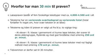 19
Hvorfor har man 30 min til prøven?
→ Læseprøven består af fem forskellige teksttyper med ca. 4.000-4.500 ord i alt
→ Teksterne har en varierende sværhedsgrad og varierende lixtal (lixtal
fortæller fx noget om, hvor svær teksten er at læse)
→ Teksterne og tiden til prøven er valgt ud fra bl.a. to vigtige ting:
- At elever i 9. klasse i gennemsnit vil kunne læse tekster, der svarer til
deres aldersgruppe, flydende og med god forståelse med omkring 250 ord
pr. minut.
- At elever i 9. klasse i gennemsnit vil kunne læse tekster med nyt fagligt
indhold med omkring 170 ord pr. minut.
→ Tidsrammen er derfor sat til 30 minutter.
 