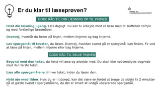 21
Er du klar til læseprøven?
Hold din læsning i gang. Læs dagligt. Du kan fx arbejde med at læse med et skiftende tempo
og med forskellige læsemåder.
Overvej, hvornår du læser på linjen, mellem linjerne og bag linjerne.
Lav spørgsmål til tekster, du læser. Overvej, hvordan svaret på et spørgsmål kan findes. Fx ved
at læse på linjen, mellem linjerne eller bag linjerne.
Begynd med den tekst, du helst vil læse og arbejde med. Du skal ikke nødvendigvis begynde
med den første tekst.
Læs alle spørgsmålene til hver tekst, inden du læser den.
Hold øje med tiden. Hvis du er i tidsnød, kan det være en fordel at bruge de sidste fx 2 minutter
på at gætte svaret i spørgsmålene, da det er smart at undgå ubesvarede spørgsmål.
GODE RÅD TIL DIN LÆSNING OP TIL PRØVEN
GODE RÅD TIL SELVE PRØVEN
 