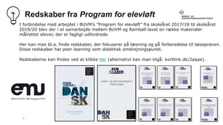 5
Redskaber fra Program for elevløft
I forbindelse med arbejdet i BUVM’s ”Program for elevløft” fra skoleåret 2017/18 til skoleåret
2019/20 blev der i et samarbejde mellem BUVM og Rambøll lavet en række materialer
målrettet elever, der er fagligt udfordrede.
Her kan man bl.a. finde redskaber, der fokuserer på læsning og på forberedelse til læseprøven.
Disse redskaber har peer learning som didaktisk omdrejningspunkt.
Redskaberne kan findes ved at klikke her (alternativt kan man tilgå: kortlink.dk/2aqae).
 