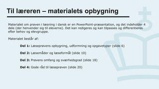 Til læreren – materialets opbygning
Materialet om prøven i læsning i dansk er en PowerPoint-præsentation, og det indeholder 4
dele (der henvender sig til eleverne). Det kan redigeres og kan tilpasses og differentieres
efter behov og elevgruppe.
Materialet består af:
Del 1: Læseprøvens opbygning, udformning og opgavetyper (slide 6)
Del 2: Læsemåder og læseformål (slide 10)
Del 3: Prøvens omfang og sværhedsgrad (slide 18)
Del 4: Gode råd til læseprøven (slide 20)
 
