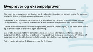 Øveprøver og eksempelprøver
Styrelsen for Undervisning og Kvalitet og Styrelsen for It og Læring gør det muligt for skolerne
at afvikle tidligere stillede prøver på testogprøver.dk.
Øveprøver er en mulighed for skolerne til at vise eleverne, hvordan prøverne bliver afviklet i
testogprøver.dk, og skolerne vil eventuelt kunne anvende øveprøverne som terminsprøver.
Uanset hvordan skolerne anvender øveprøverne, skal det understreges, at de alene er et tilbud,
og at anvendelsen er skolernes egen beslutning.
Der er således ikke etableret centrale backup-procedurer eller lignende i forbindelse med
øveprøverne. Skulle det ske, at det ikke er muligt at tilgå testogprøver.dk under afviklingen af
øveprøverne, vil det således være skolerne selv, der skal have en backup-plan klar.
Det er muligt at afvikle 9. klasseprøverne for 8. klasse.
 