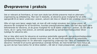 Øveprøverne i praksis
Det er relevant at fremhæve, at man som skole kan afvikle prøverne med en alternativ
organisering og stilladsering. Man kan fx beslutte, at eleverne gives mulighed for at stille
spørgsmål til en lærer undervejs i prøven, selvom det ikke er tilladt til den endelige prøve i maj.
Ofte vil man som lærer vægte højt, at man så vidt muligt simulerer den rigtige prøve, så
eleverne får mulighed for at fornemme, hvordan prøvesituationen føles. Det kan dog også være
befordrende for eleverne, at de gives mulighed for at få støtte undervejs i prøven, da det ofte er
mens, de er i gang med prøven, at centrale spørgsmål og opmærksomhedspunkter bliver
tydelige for eleverne selv.
Det er ikke altid nemt for eleverne at overskue potentielle spørgsmål, opmærksomhedspunkter
og lignende, hvis de ikke er direkte involveret i det, de skal finde spørgsmål og potentielle
opmærksomhedspunkter til. En alternativ organisering undervejs kan være en trædesten for
eleverne i forhold til at kunne gennemskue centrale forhold, de med fordel kan have fokus på,
og som de kan have behov for at blive støttet i, når det er mest presserende: under prøven.
 