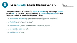 Læseprøven består af forskellige typer af tekster og forskellige genrer.
Der er fem tekster i alt i prøven, som er en digitalt selvrettende prøve.
Læseprøven kan fx indeholde følgende tekster:
• en multimodal faktatekst (fagtekst med en særlig grafisk opsætning)
• en fortælling (eventyr, myte, sagn)
• en opinionstekst (essay, klumme, leder, læserbrev, kronik)
• en nyere fiktiv tekst (novelle)
• en faglig tekst (artikel)
Hvilke tekster består læseprøven af?
 