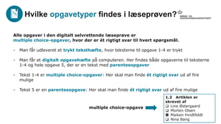 Alle opgaver i den digitalt selvrettende læseprøve er
multiple choice-opgaver, hvor der er ét rigtigt svar til hvert spørgsmål.
- Man får udleveret et trykt teksthæfte, hvor teksterne til opgave 1-4 er trykt
- Man får et digitalt opgavehæfte på computeren. Her findes både opgaverne til teksterne
1-4 og hele opgave 5, der er en tekst med parentesopgaver
- Tekst 1-4 er multiple choice-opgaver: Her skal man finde ét rigtigt svar ud af fire
mulige
- Tekst 5 er en parentesopgave: Her skal man finde ét rigtigt svar ud af fire mulige
Hvilke opgavetyper findes i læseprøven?
1.2 Artiklen er
skrevet af
 Line Østergaard
 Morten Olsen
 Maiken Hvidtfeldt
 Nina Bang
multiple choice-opgave
x
 