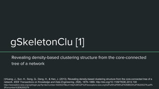 gSkeletonClu [1]
Revealing density-based clustering structure from the core-connected
tree of a network
[1]Huang, J., Sun, H., Song, Q., Deng, H., & Han, J. (2013). Revealing density-based clustering structure from the core-connected tree of a
network. IEEE Transactions on Knowledge and Data Engineering, 25(8), 1876–1889. http://doi.org/10.1109/TKDE.2012.100
http://ieeexplore.ieee.org/xpl/login.jsp?tp=&arnumber=6200274&url=http%3A%2F%2Fieeexplore.ieee.org%2Fiel5%2F69%2F4358933%2F06200274.pdf%
3Farnumber%3D6200274
 