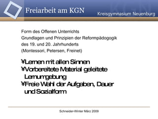 Form des Offenen Unterrichts Grundlagen und Prinzipien der Reformpädogogik  des 19. und 20. Jahrhunderts (Montessori, Petersen, Freinet) Lernen mit allen Sinnen Vorbereitete Material geleitete    Lernumgebung Freie Wahl der Aufgaben, Dauer    und Sozialform Freiarbeit am KGN 