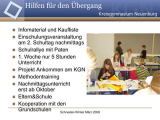 Hilfen für den Übergang  Infomaterial und Kaufliste Einschulungsveranstaltung  am 2. Schultag nachmittags Schulrallye mit Paten 1. Woche nur 5 Stunden Unterricht Projekt Ankommen am KGN Methodentraining Nachmittagsunterricht  erst ab Oktober Eltern&Schule Kooperation mit den Grundschulen 