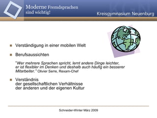 Moderne  Fremdsprachen  sind wichtig! Verständigung in einer mobilen Welt  Berufsaussichten “ Wer mehrere Sprachen spricht, lernt andere Dinge leichter,  er ist flexibler im Denken und deshalb auch häufig ein besserer Mitarbeiter.”   Olivier Serre, Rexam-Chef Verständnis  der gesellschaftlichen Verhältnisse  der anderen und der eigenen Kultur 