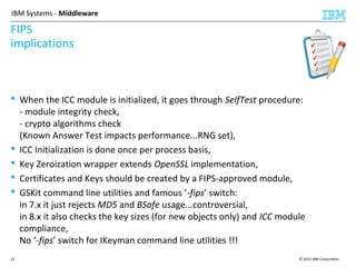 © 2015 IBM Corporation22
IBM Systems - Middleware
FIPS
implications
 When the ICC module is initialized, it goes through SelfTest procedure:
- module integrity check,
- crypto algorithms check
(Known Answer Test impacts performance...RNG set),
 ICC Initialization is done once per process basis,
 Key Zeroization wrapper extends OpenSSL implementation,
 Certificates and Keys should be created by a FIPS-approved module,
 GSKit command line utilities and famous ‘-fips’ switch:
in 7.x it just rejects MD5 and BSafe usage...controversial,
in 8.x it also checks the key sizes (for new objects only) and ICC module
compliance,
No ‘-fips’ switch for IKeyman command line utilities !!!
 