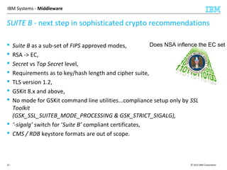 © 2015 IBM Corporation23
IBM Systems - Middleware
 Suite B as a sub-set of FIPS approved modes,
 RSA -> EC,
 Secret vs Top Secret level,
 Requirements as to key/hash length and cipher suite,
 TLS version 1.2,
 GSKit 8.x and above,
 No mode for GSKit command line utilities...compliance setup only by SSL
Toolkit
(GSK_SSL_SUITEB_MODE_PROCESSING & GSK_STRICT_SIGALG),
 ‘-sigalg’ switch for ‘Suite B’ compliant certificates,
 CMS / RDB keystore formats are out of scope.
SUITE B - next step in sophisticated crypto recommendations
Does NSA inflence the EC set ?
 