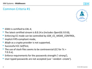 © 2015 IBM Corporation24
IBM Systems - Middleware
Common Criteria #1
 GSKit is certified to EAL-4,
 The latest certified stream is 8.0.14.x (includes OpenSSL 0.9.8),
 Enforcing CC mode can be controlled by GSK_CC_MODE_CONTROL,
 Implicit FIPS-compliant mode,
 BSafe as a crypto provider is not supported,
 Successful ICC SelfTest,
 The use of stash files seems to be controversial (CC for 7c =
7.0.3.x),
 Enforce requirements for the passwords strength (‘-strong’),
 User-typed passwords are not accepted (use ‘-random -create’).
 