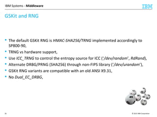 © 2015 IBM Corporation26
IBM Systems - Middleware
GSKit and RNG
 The default GSKit RNG is HMAC-SHA256/TRNG implemented accordingly to
SP800-90,
 TRNG vs hardware support,
 Use ICC_TRNG to control the entropy source for ICC (‘/dev/random’, RdRand),
 Alternate DRBG/PRNG (SHA256) through non-FIPS library (‘/dev/urandom’),
 GSKit RNG variants are compatible with an old ANSI X9.31,
 No Dual_EC_DRBG,
 