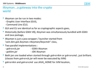 © 2015 IBM Corporation28
IBM Systems - Middleware
iKeyman...a gateway into the crypto
world
 iKeyman can be run in two modes:
- Graphic User Interface (GUI),
- Command Line (CLI).
 GUI and CLI are identical as far as cryptographic aspects goes,
 Historically (before GSKit V8), iKeyman was simultaneously bundled with GSKit
and Java package,
 IKeyman is just a java wrapper / launcher started from
‘com.ibm.gsk.ikeyman.<Ikeyman/ikeycmd>’ class,
 Two parallel implementations :
- gsk<x>cls.jar - GSKit iKeyman
- gskikm.jar - JDK iKeyman
 Both jars are loaded when started through gsk<x>ikm or gsk<x>cmd...just brilliant.
(classes from gsk<x>cls.jar will never be executed by JVM)
 gsk<x>ikm and gsk<x>cmd use JAVA_HOME for JVM location,
 