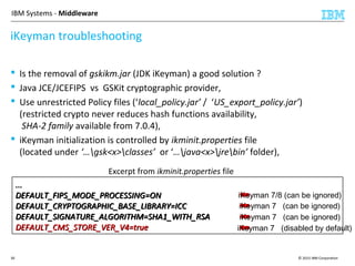 © 2015 IBM Corporation30
IBM Systems - Middleware
 Is the removal of gskikm.jar (JDK iKeyman) a good solution ?
 Java JCE/JCEFIPS vs GSKit cryptographic provider,
 Use unrestricted Policy files (‘local_policy.jar’ / ‘US_export_policy.jar’)
(restricted crypto never reduces hash functions availability,
SHA-2 family available from 7.0.4),
 iKeyman initialization is controlled by ikminit.properties file
(located under ‘…gsk<x>classes’ or ‘…java<x>jrebin’ folder),
...
DEFAULT_FIPS_MODE_PROCESSING=ON
DEFAULT_CRYPTOGRAPHIC_BASE_LIBRARY=ICC
DEFAULT_SIGNATURE_ALGORITHM=SHA1_WITH_RSA
DEFAULT_CMS_STORE_VER_V4=true
...
DEFAULT_FIPS_MODE_PROCESSING=ON
DEFAULT_CRYPTOGRAPHIC_BASE_LIBRARY=ICC
DEFAULT_SIGNATURE_ALGORITHM=SHA1_WITH_RSA
DEFAULT_CMS_STORE_VER_V4=true
iKeyman troubleshooting
Excerpt from ikminit.properties file
iKeyman 7 (disabled by default)
iKeyman 7/8 (can be ignored)
iKeyman 7 (can be ignored)
iKeyman 7 (can be ignored)
 
