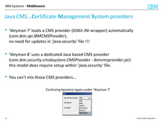 © 2015 IBM Corporation32
IBM Systems - Middleware
 ‘iKeyman 7’ loads a CMS provider (GSKit JNI wrapper) automatically
(com.ibm.spi.IBMCMSProvider),
no need for updates in ‘java.security‘ file !!!
 ‘iKeyman 8’ uses a dedicated Java based CMS provider
(com.ibm.security.cmskeystore.CMSProvider - ibmcmsprovider.jar)
this model does require setup within ‘java.security‘ file.
 You can’t mix those CMS providers...
Java CMS...Certificate Management System providers
Confusing keystore types under ‘iKeyman 7’
 