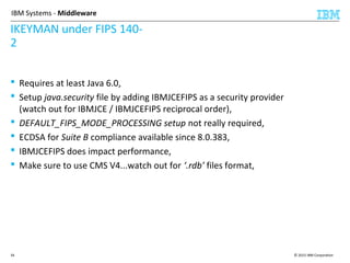 © 2015 IBM Corporation34
IBM Systems - Middleware
IKEYMAN under FIPS 140-
2
 Requires at least Java 6.0,
 Setup java.security file by adding IBMJCEFIPS as a security provider
(watch out for IBMJCE / IBMJCEFIPS reciprocal order),
 DEFAULT_FIPS_MODE_PROCESSING setup not really required,
 ECDSA for Suite B compliance available since 8.0.383,
 IBMJCEFIPS does impact performance,
 Make sure to use CMS V4...watch out for ‘.rdb’ files format,
 