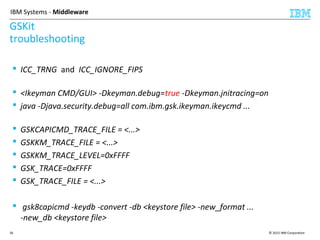 © 2015 IBM Corporation36
IBM Systems - Middleware
GSKit
troubleshooting
 ICC_TRNG and ICC_IGNORE_FIPS
 <Ikeyman CMD/GUI> -Dkeyman.debug=true -Dkeyman.jnitracing=on
 java -Djava.security.debug=all com.ibm.gsk.ikeyman.ikeycmd ...
 GSKCAPICMD_TRACE_FILE = <...>
 GSKKM_TRACE_FILE = <...>
 GSKKM_TRACE_LEVEL=0xFFFF
 GSK_TRACE=0xFFFF
 GSK_TRACE_FILE = <...>
 gsk8capicmd -keydb -convert -db <keystore file> -new_format ...
-new_db <keystore file>
 