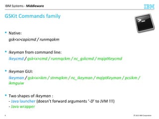 © 2015 IBM Corporation4
IBM Systems - Middleware
 Native:
gsk<x>capicmd / runmqakm
 Ikeyman from command line:
Ikeycmd / gsk<x>cmd / runmqckm / nc_gskcmd / mqiptKeycmd
 Ikeyman GUI:
Ikeyman / gsk<x>ikm / strmqikm / nc_ikeyman / mqiptKeyman / pcsikm /
ikmguiw
 Two shapes of Ikeyman :
- Java launcher (doesn’t forward arguments ‘-D’ to JVM !!!)
- Java wrapper
GSKit Commands family
 