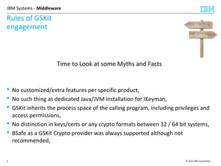 © 2015 IBM Corporation6
IBM Systems - Middleware
Rules of GSKit
engagement
Time to Look at some Myths and Facts
 No customized/extra features per specific product,
 No such thing as dedicated Java/JVM installation for IKeyman,
 GSKit inherits the process space of the calling program, including privileges and
access permissions,
 No distinction in keys/certs or any crypto formats between 32 / 64 bit systems,
 BSafe as a GSKit Crypto provider was always supported although not
recommended,
Facts
Myths
 