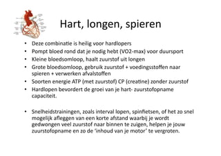Hart, longen, spieren 
•  Deze combinaHe is heilig voor hardlopers 
•  Pompt bloed rond dat je nodig hebt (VO2‐max) voor duursport 
•  Kleine bloedsomloop, haalt zuurstof uit longen 
•  Grote bloedsomloop, gebruik zuurstof + voedingsstoﬀen naar 
   spieren + verwerken afvalstoﬀen 
•  Soorten energie ATP (met zuurstof) CP (creaHne) zonder zuurstof 
•  Hardlopen bevordert de groei van je hart‐ zuurstofopname 
   capaciteit. 

•  Snelheidstrainingen, zoals interval lopen, spinﬁetsen, of het zo snel 
   mogelijk aﬂeggen van een korte afstand waarbij je wordt 
   gedwongen veel zuurstof naar binnen te zuigen, helpen je jouw 
   zuurstofopname en zo de ‘inhoud van je motor’ te vergroten. 
 