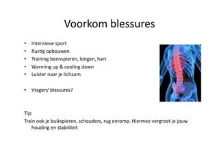 Voorkom blessures 
•    Intensieve sport 
•    RusHg opbouwen 
•    Training beenspieren, longen, hart 
•    Warming up & cooling down 
•    Luister naar je lichaam 

•  Vragen/ blessures? 



Tip:  
Train ook je buikspieren, schouders, rug enromp. Hiermee vergroot je jouw 
    houding en stabiliteit 
 
