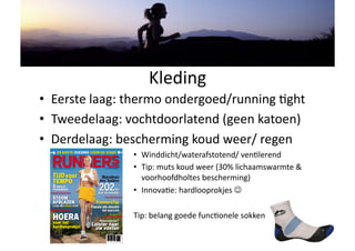 Kleding 
•  Eerste laag: thermo ondergoed/running Hght 
•  Tweedelaag: vochtdoorlatend (geen katoen) 
•  Derdelaag: bescherming koud weer/ regen 
                •  Winddicht/waterafstotend/ venHlerend 
                •  Tip: muts koud weer (30% lichaamswarmte & 
                   voorhoofdholtes bescherming) 
                •  InnovaHe: hardlooprokjes  

                Tip: belang goede funcHonele sokken 
 