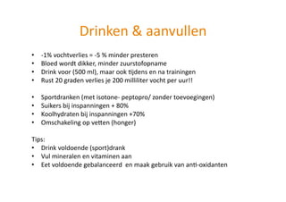 Drinken & aanvullen   
•    ‐1% vochtverlies = ‐5 % minder presteren 
•    Bloed wordt dikker, minder zuurstofopname 
•    Drink voor (500 ml), maar ook Hjdens en na trainingen 
•    Rust 20 graden verlies je 200 milliliter vocht per uur!! 

•    Sportdranken (met isotone‐ peptopro/ zonder toevoegingen) 
•    Suikers bij inspanningen + 80% 
•    Koolhydraten bij inspanningen +70% 
•    Omschakeling op veUen (honger) 

Tips: 
•  Drink voldoende (sport)drank  
•  Vul mineralen en vitaminen aan 
•  Eet voldoende gebalanceerd  en maak gebruik van anH‐oxidanten 
 