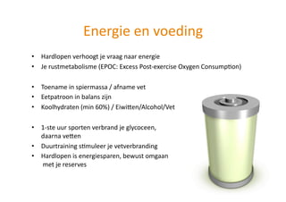 Energie en voeding 
•  Hardlopen verhoogt je vraag naar energie 
•  Je rustmetabolisme (EPOC: Excess Post‐exercise Oxygen ConsumpHon) 

•  Toename in spiermassa / afname vet 
•  Eetpatroon in balans zijn 
•  Koolhydraten (min 60%) / EiwiUen/Alcohol/Vet 

•  1‐ste uur sporten verbrand je glycoceen,  
   daarna veUen 
•  Duurtraining sHmuleer je vetverbranding 
•  Hardlopen is energiesparen, bewust omgaan 
    met je reserves 
 