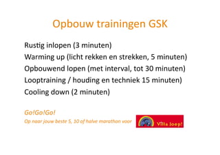 Opbouw trainingen GSK 
RusHg inlopen (3 minuten) 
Warming up (licht rekken en strekken, 5 minuten) 
Opbouwend lopen (met interval, tot 30 minuten) 
Looptraining / houding en techniek 15 minuten) 
Cooling down (2 minuten) 

Go!Go!Go! 
Op naar jouw beste 5, 10 of halve marathon voor  
 