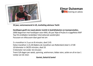  Elmar Duiveman 
                                                                   training en advies 




33 jaar, samenwonend in LR, marke7ng adviseur Yacht 

Hardlopen gee? me naast plezier inzicht in bedrijfsdoelen en teampresta7es. 
2006 begonnen met hardlopen voor KIKA, dit jaar Alpe d’HuZes 6 x opgeﬁetst KWF 
Top 5% eindHjden landelijke/ internaHonale wedstrijden  
Focussen en refocussen daar gaat het om 

2 x marathon in 3 uur en 8 minuten, doel 2.45 
Halve marathon 1.21,30 (Hjdens de marathon van RoUerdam) doel 1.17.00 
10 kilometer in 34/35 minuten, doel 33 
5 kilometer net onder 16 minuten  
Traint 5/6 dagen per week, spinning, wielrennen, lekker eten, zeilen en af en toe 1 
voetje van de vloer.                                        
                                                  Geniet, Geluk & Sante! 
 