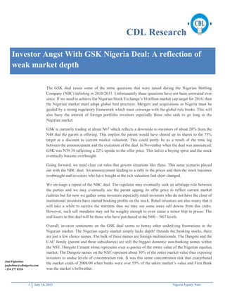 CDL Research
1 July 16, 2013 Nigeria Equity Note
Investor Angst With GSK Nigeria Deal: A reflection of
weak market depth
The GSK deal raises some of the same questions that were raised during the Nigerian Bottling
Company (NBC) delisting in 2010/2011. Unfortunately these questions have not been answered ever
since. If we need to achieve the Nigerian Stock Exchange’s $1trillion market cap target for 2016, then
the Nigerian market must adopt global best practices. Mergers and acquisitions in Nigeria must be
guided by a strong regulatory framework which must converge with the global rule books. This will
also buoy the interest of foreign portfolio investors especially those who seek to go long in the
Nigerian market.
GSK is currently trading at about N67 which reflects a downside to investors of about 28% from the
N48 that the parent is offering. This implies the parent would have shored up its shares to the 75%
target at a discount to current market valuation. This could partly be as a result of the time lag
between the announcement and the execution of the deal. In November when the deal was announced,
GSK was N39.38 reflecting a 22% upside to the offer price. This led to a buying spree and the stock
eventually became overbought.
Going forward, we need clear cut rules that govern situations like these. This same scenario played
out with the NBC deal. An announcement leading to a rally in the prices and then the stock becomes
overbought and investors who have bought at the rich valuation feel short changed.
We envisage a repeat of the NBC deal. The regulator may eventually seek an arbitrage role between
the parties and we may eventually see the parent upping its offer price to reflect current market
realities but for now we gather some investors especially retail investors who do not have the clout of
institutional investors have started booking profits on the stock. Retail investors are also weary that it
will take a while to receive the warrants thus we may see some more sell downs from this cadre.
However, such sell mandates may not be weighty enough to even cause a minor blip in prices. The
real losers in this deal will be those who have purchased at the N60 – N67 levels.
Overall, investor sentiments on the GSK deal seems to betray other underlying frustrations in the
Nigerian market. The Nigerian equity market simply lacks depth! Outside the banking stocks, there
are just a few choice names. The bulk of these names are foreign multinationals. The Dangote and the
UAC family (parent and three subsidiaries) are still the biggest domestic non-banking names within
the NSE. Dangote Cement alone represents over a quarter of the entire value of the Nigerian equities
market. The Dangote names on the NSE represent about 30% of the entire market value thus exposing
investors to undue levels of concentration risk. It was this same concentration risk that exacerbated
the market crash of 2008/09 when banks were over 55% of the entire market’s value and First Bank
was the market’s bellwether.
Jimi Ogbobine
jogbobine@cdlnigeria.com
+234 277 8218
 