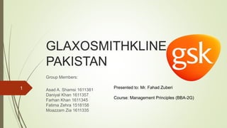 GLAXOSMITHKLINE
PAKISTAN
Group Members:
Asad A. Shamsi 1611381
Daniyal Khan 1611357
Farhan Khan 1611345
Fatima Zehra 1518158
Moazzam Zia 1611335
Presented to: Mr. Fahad Zuberi
Course: Management Principles (BBA-2G)
1
 