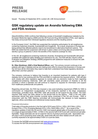 Issued: Thursday 23 September 2010, London UK, LSE Announcement



GSK regulatory update on Avandia following EMA
and FDA reviews

GlaxoSmithKline (GSK) confirms that following a review of Avandia® (rosiglitazone maleate) by the
European Medicines Agency (EMA) and the US Food and Drug Administration (FDA), each agency
has today announced their individual regulatory decisions and the resulting actions.

In the European Union*, the EMA has suspended the marketing authorisation for all rosiglitazone-
containing medicines (Avandia, Avandamet® and Avaglim®). As a result, physicians in Europe are
being advised that affected patients need to be transitioned to alternative treatment options. The
EMA has stated that the suspension will remain in place unless convincing data are provided that
identify a group of patients in whom the benefits of the medicine outweigh its risks.

In the US, all rosiglitazone-containing medicines (Avandia, Avandamet and Avandaryl®) will remain
available with additional safety labelling and restrictions for use. The FDA will also require a Risk
Evaluation and Mitigation Strategy (REMS) programme with additional measures to ensure the safe
use of the medicine.

Dr. Ellen Strahlman, GSK’s Chief Medical Officer, said: “Our primary concern continues to be
patients with type 2 diabetes and we are making every effort to ensure that physicians in Europe and
the US have all the information they need to help them understand how these regulatory decisions
affect them and their patients.”

The company continues to believe that Avandia is an important treatment for patients with type 2
diabetes and is now working with the FDA and EMA to implement the required actions. GSK will also
work closely with other regulatory agencies to comply with any decisions made by them regarding
rosiglitazone-containing medicines. GSK will voluntarily cease promotion of Avandia in all the
countries in which it operates and will continue to respond to requests for information and support
from healthcare professionals and patients.

Regarding clinical trials, the FDA has imposed a new post-marketing requirement (PMR) for GSK to
commission an independent re-adjudication of the endpoints reported in the large, prospective,
randomised, controlled study, RECORD. GSK will provide its full support for this review. The FDA-
required TIDE study has been placed on full clinical hold by the agency. TIDE is the only GSK-
sponsored clinical trial using Avandia currently being conducted in the US and Europe. GSK in
conjunction with the TIDE steering committee will communicate this decision to local regulatory
agencies, ethics committees and institutional review boards (IRBS).

Financial Information
Total sales of Avandia products in the first half of 2010 were £321m (-18%); US £164m (-23%);
Europe £72m (-17%); Emerging Markets £37m (-5%); RoW £48m (-6%)**. As a result of the
regulatory updates in both the US and EU, GSK now expects global sales of Avandia products to be
in a range of approximately £100m - £150m in the second half of 2010 and with minimal annual sales
thereafter. These estimates are net of customer returns of product previously sold. Associated one-
off costs in 2010 comprising stock write-offs, asset write-offs and other related one-off costs are
currently expected to be approximately £100m on a pre-tax basis.

To access the full EMA announcement visit www.ema.europa.eu.
To access the full FDA announcement visit www.fda.gov.
 