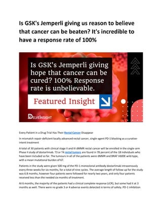 Is GSK's Jemperli giving us reason to believe
that cancer can be beaten? It's incredible to
have a response rate of 100%
Every Patient in a Drug Trial Has Their Rectal Cancer Disappear
In mismatch repair-deficient locally advanced rectal cancer, single-agent PD-1 blocking as a curative-
intent treatment
A total of 30 patients with clinical stage II and III dMMR rectal cancer will be enrolled in the single-arm
Phase II study of dostarlimab. T3 or T4 rectal tumors are found in 78 percent of the 18 individuals who
have been included so far. The tumours in all of the patients were dMMR and BRAF V600E wild-type,
with a mean mutational burden of 67.
Patients in the study were given 500 mg of the PD-1 monoclonal antibody dostarlimab intravenously
every three weeks for six months, for a total of nine cycles. The average length of follow-up for the study
was 6.8 months, however four patients were followed for nearly two years, and only four patients
received less than the needed six months of treatment.
At 6 months, the majority of the patients had a clinical complete response (cCR), but some had it at 3
months as well. There were no grade 3 or 4 adverse events detected in terms of safety. PD-1 inhibition
 