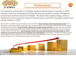 FTSE 100 COMPANY - GLAXOSMITHKLINE 18
The economic environment in Pakistan witnessed some signs of recovery in 2014,
however many key challenges including the security situation, energy shortages &
government revenues remain formidable. The recent fall in global energy prices is
expected to have a positive impact on the economy and further strengthen growth and
reduce inflation in 2015.
During 2014, net sales of your Company were recorded at Rs 27.9 billion with double digit growth. Your
Company’s pharmaceutical business segment showed resilience by maintaining market share in the industry
and delivered net sales of Rs 23.0 billion reflecting a steady growth of 9.4% over last year. Key portfolios
contributing towards this growth were Eye/ear, Anti-Virals, Dermatological, Anthelmentics, Anti-Diarrhoeals,
Cough/ Cold and Respiratory. The Consumer Health Care set also evidenced strong growth of 16.3%
achieving an overall turnover of Rs 4.9 billion during 2014gmen. Sensodyne, Panadol and Horlicks were
the key growth drivers. During the year certain brands were realigned within business segments in line with
global strategy, which will help these products achieve better
growth and market penetration in the longer term
Performance
 