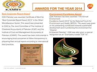 AWARDS FOR THE YEAR 2014
FTSE 100 COMPANY - GLAXOSMITHKLINE 19
Best Corporate Report Award
GSK Pakistan was awarded Certificate of Merit for
“Best Corporate Report Award 2013” in the Other/
Miscellaneous Sector. This award was presented
to GSK by The Joint Committee of The Institute of
Chartered Accountants of Pakistan (ICAP) and the
Institute of Cost and Management Accountants of
Pakistan (ICMAP). This award has been instrumental in
encouraging local companies to follow transparency in
preparing their annual reports according to international
best practices.
Environment Excellence Award
GSK Pakistan has been awarded “11th Annual
Environment
Excellence Award 2014” by the National Forum for
Environment and Health (NFEH). The award was given
on its outstanding contribution towards sustainable
development and in protecting the environment for
“Cleaner
& Greener Pakistan”. GSK was also given a special
recognition as an “Exemplary Leader TOP 10”.
 