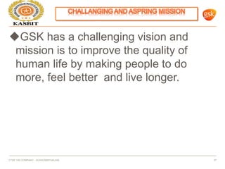 GSK has a challenging vision and
mission is to improve the quality of
human life by making people to do
more, feel better and live longer.
FTSE 100 COMPANY - GLAXOSMITHKLINE 27
 