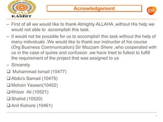 Acnowledgement
4
– First of all we would like to thank Almighty ALLAHA ,without His help we
would not able to accomplish this task.
– It would not be possible for us to accomplish this task without the help of
many individuals .We would like to thank our instructor of his course
(Org Business Communication) Sir Mozzam Shere ,who cooperated with
us in the case of quires and confusion .we have tried to fullest to fulfill
the requirement of the project that was assigned to us
– Sincerely
 Muhammad Ismail (10477)
 Abdu's Samad (10475)
 Mohsin Yaseen(10452)
 Khizar Ali (10521)
 Shahid (10520)
 Anil Kishore (10461)
 