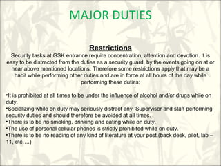 MAJOR DUTIES
Restrictions
Security tasks at GSK entrance require concentration, attention and devotion. It is
easy to be distracted from the duties as a security guard, by the events going on at or
near above mentioned locations. Therefore some restrictions apply that may be a
habit while performing other duties and are in force at all hours of the day while
performing these duties:
•It is prohibited at all times to be under the influence of alcohol and/or drugs while on
duty.
•Socializing while on duty may seriously distract any Supervisor and staff performing
security duties and should therefore be avoided at all times.
•There is to be no smoking, drinking and eating while on duty.
•The use of personal cellular phones is strictly prohibited while on duty.
•There is to be no reading of any kind of literature at your post.(back desk, pilot, lab –
11, etc….)
 