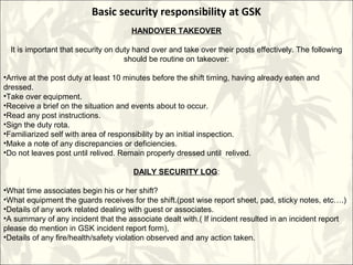 Basic security responsibility at GSK
HANDOVER TAKEOVER
It is important that security on duty hand over and take over their posts effectively. The following
should be routine on takeover:
•Arrive at the post duty at least 10 minutes before the shift timing, having already eaten and
dressed.
•Take over equipment.
•Receive a brief on the situation and events about to occur.
•Read any post instructions.
•Sign the duty rota.
•Familiarized self with area of responsibility by an initial inspection.
•Make a note of any discrepancies or deficiencies.
•Do not leaves post until relived. Remain properly dressed until relived.
DAILY SECURITY LOG:
•What time associates begin his or her shift?
•What equipment the guards receives for the shift.(post wise report sheet, pad, sticky notes, etc….)
•Details of any work related dealing with guest or associates.
•A summary of any incident that the associate dealt with.( If incident resulted in an incident report
please do mention in GSK incident report form),
•Details of any fire/health/safety violation observed and any action taken.
 