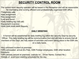 SECURITY CONTROL ROOM
The control room security operator will be based in the Reception and will be responsible
for marinating and running efficient and professionally organized GSK office.
•Telephone calls
•task assignment
•Key assignment
•Lost and found
•Daily briefing log (roll call)
•Equipment inventory
•SAR,DAR,WAR,MAR Reports.
DAILY BRIEFING
A format will be established for daily briefing log within the security Dept by security
Officer. This daily briefing log will be communication tool and will help to ensure that all
members of the Dept. are fully aware of activities and event taking place in the GSK site
on a daily basis.
•Any untoward incident at premises
•VIPs anticipated arrival (Ex Pats, GSK Foreign employees, GSK other location
Directors)
•VIPs already arrived at premises. (vehicle no. , Driver Name, Contact No.)
•Details of event and meeting scheduled for the day.
 