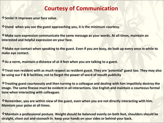 Courtesy of Communication
Smile! It improves your face value.
Stand when you see the guest approaching you, it is the minimum courtesy.
Make sure expression communicate the same message as your words. At all times, maintain an
interested and helpful expression on your face.
Make eye contact when speaking to the guest. Even if you are busy, do look up every once in while to
make eye contact.
As a norm, maintain a distance of at 4 feet when you are talking to a guest.
Treat non resident with as much respect as resident guest. They are ‘potential’ guest too. They may also
be using our F & B facilities; not to forget the power of word of mouth publicity
Treating guest courteously and then turning to a colleague and dealing with him impolitely destroy the
image. The same finesse must be evident in all interactions. Use English and maintain a courteous formal
tone when interacting with colleagues
Remember, you are within view of the guest, even when you are not directly interacting with him.
Maintain your poise at all times.
Maintain a professional posture. Weight should be balanced evenly on both feet, shoulders should be
straight, chest out and stomach in. keep your hands on your sides or behind your back.
 