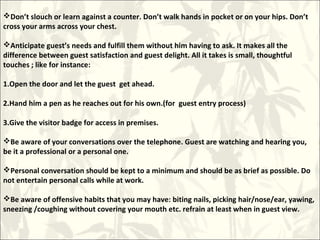 Don’t slouch or learn against a counter. Don’t walk hands in pocket or on your hips. Don’t
cross your arms across your chest.
Anticipate guest’s needs and fulfill them without him having to ask. It makes all the
difference between guest satisfaction and guest delight. All it takes is small, thoughtful
touches ; like for instance:
1.Open the door and let the guest get ahead.
2.Hand him a pen as he reaches out for his own.(for guest entry process)
3.Give the visitor badge for access in premises.
Be aware of your conversations over the telephone. Guest are watching and hearing you,
be it a professional or a personal one.
Personal conversation should be kept to a minimum and should be as brief as possible. Do
not entertain personal calls while at work.
Be aware of offensive habits that you may have: biting nails, picking hair/nose/ear, yawing,
sneezing /coughing without covering your mouth etc. refrain at least when in guest view.
 