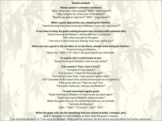 Guest contact
Always speak in complete sentences:
“May I know your name please?” (NOT- “what name?)
“May I request to ,know your name please?”
“Would you please sing here?” (NOT- “sings please”)
When a guest approaches you, always greet him/her.
“Good morning/afternoon/evening Sir/Madam, how may I assist you?”
If you have to keep the guest waiting because your are busy with someone else:
“Good morning Sir/Madam, I will be with you in a minute.”
Then when you get to the guest:
“I am sorry to have kept you waiting, how may I assist you?”
When you see a guest in the corridors or on the floors, always smile and greet him/her.
“Good morning Sir/Madam,
Never say “Hello or Hi” even it the guest greet you informally.
To a guest who is well known to you:
“Good morning Sir/Madam, how are you today?”
If he answers “Fine, I love it here?”
“I am glad to hear that Sir.”
If he answers “I have not been too well”:
“I am sorry to hear that; I hope you are better soon.”
(If it is possible verify reason thus convey concern person or superior.)
If the guest asks you “How are you” first:
“Very well, thank you, and you, Sir/Madam?”
To well come back regular guest
“Good morning Sir/Madam, it’s nice to see you back again.”
“Good morning Sir/Madam, welcome back.”
When the guest asks you for something that you can provide:
“Certainly Sir/Madam”
(Not – “right”, “of course”, Yeah”, “ok”)
When the guest asks you for something that you cannot provide, ( weapon, pet,)
Step 1: apologize for your inability to meet with the guest’s request.
“I am afraid Sir/Madam” or “I am sorry Sir/Madam” kindly wait for moment, let me call my security officer for further assistance.”
 