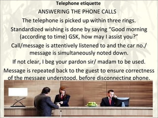 Telephone etiquette
ANSWERING THE PHONE CALLS
The telephone is picked up within three rings.
Standardized wishing is done by saying “Good morning
(according to time) GSK, how may I assist you?”
Call/message is attentively listened to and the car no./
message is simultaneously noted down.
If not clear, I beg your pardon sir/ madam to be used.
Message is repeated back to the guest to ensure correctness
of the message understood, before disconnecting phone.
 