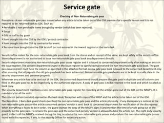 Service gate
Checking of Non- Returnable gate pass
Procedure:- A non- returnable gate pass is used when any article is to be taken out of the GSK premises for a specific reason and it is not
required to be returned back to GSK. Such as:
Perishable / non perishable items brought by vendor (which has been rejected).
Scrap
Gift to staff to by guest .
Item brought into the GSK by the GSK / project contractor.
Item brought into the GSK by contractor for event.
Personal item brought into the GSK by staff but not entered in the inward register at the back desk.
Security office indent for the non- returnable gate pass book from the stores and on receipt of the same, are kept safely in the security office.
Stores department is not authorized to issue non-returnable gate pass book any department directly.
Security department maintains non-returnable gate pass issues register and it is issued to concerned department only after making an entry in
the issue register. The concern department singed in the issue register to signify having received the non-returnable gate pass book. The gate
pass issue register must have the column as specified in the attached format. A new gate pass book is issued to the concerned department only
after ensuring that all pages in the old gate passbook has been exhausted. Non-returnable gate passbooks are to be kept in a safe place in the
security department and preserve properly.
Whenever any article has to be sent out of the GSK, the concerned department should prepare the gate pass in duplicate and all columns are
filled in. the gate pass has to be singed only by the authorized signature. A copy of gate pass is to be retained in the book and which is called as
book copy.
The security department maintains a non- returnable gate pass register for recording all the articles gone out of the GSK on the NRGP’s. It is
mandatory for all the units.
The concern person (vendor) approaches the back desk/ Reception with copy of the NRGP and the article to be taken out of the GSK.
The Reception / Back desk guard checks (verifies) the non-returnable gate pass and the article physically . if any discrepancy is noticed in the
non-returnable gate pass or the article concerned person/ vendor is sent back to concerned department for rectification of the discrepancy.
When everything is found to be in order, the guard stamps the copy of the NRGP’s signs it and mention the time of article going out of the
property on the gate pass. He retains the gate pass and the concerned person/ vendor is allowed to take the article out. The night duty security
guard collects all the NRGP’s received during the day, scrutinize the non- returnable gate passes and produce the non-returnable gate passes
found with discrepancies, if any, to the security Officer for necessary action.
 