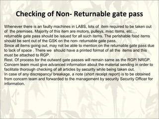 Checking of Non- Returnable gate pass
 
Whenever there is an faulty machines in LABS, lots of item required to be taken out
of the premises. Majority of this item are motors, pulleys, misc items, etc….
returnable gate pass should be issued for all such items. The perishable food items
should be sent out of the GSK on the non- returnable gate pass.
Since all items going out, may not be able to mention on the returnable gate pass due
to lack of space . There we should have a printed format of all the items and this
must be attached to RGP.
Rest. Of process for the outward gate passes will remain same as the RGP/ NRGP.
Concern team must give advanced information about the material sending in order to
facilitate thorough checking of all articles by security while being taken out.
In case of any discrepancy/ breakage, a note (short receipt report) is to be obtained
from concern team and forwarded to the management by security Security Officer for
information.
 