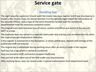 Service gate
Handling key
The night security supervisor should audit the master key issue register and if any discrepancy is
found in the record / keys, he should mention it in the security night report for information of
the security Offficer and a copy of the same should be handed over the concerned
departmental head for necessary corrective action.
The original main door entrance keys of stores, outlets and offices are stored in the security
DEPT in a hold.
The duplicate keys are stored in a separate hold under lock and key and are obtained only when
the original key get misplaced or defective.
A key register is maintained in the Reception, in which withdrawal, deposit with timings of the
authorized staff are entered.
The original key is withdrawn during working hours after an entry is made in the register.
Each key has a tag which is named & numbered.
Keys are issued to staff, contractors (support Staff) only
Keys are not to be taken out of the GSK under any circumstances
After working hours, keys are issued under a special authorization from department head.
 