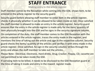 STAFF ENTRANCE
Making entry in the article register
Staff member comes to the Reception while coming into the GSK, shows item, to be
entered in the article register to the security guard.
Security guard before allowing staff member to enter item in the article register,
checks it physically whether it can be allowed to be taken inside or not. Once satisfied
the staff member is allowed to make an entry in the article register. Security guard
ensures that the entry in the article register is made only for the item/ quantity of
item physically brought into the GSK and he signs in the security signature column.
On completion of the duty, the staff member comes to the GSK Reception with the
articles entered in the article register, traces the entry made in the register, and
mentions the time of taking out the article and sign in the respective column. Security
guard checks the items/ quantity of the articles and verifies it with entry made in the
article register. Once satisfied, he sign in the security column/ strikes through the
entry and allows the staff member to take out the articles.
Please Note : Electrical, Electronic, Hard drinks, Drug, Cracker, Floppy, CD, cassette are
not permitted to be taken inside the GSK.
If carryiing item to be billed, it needs to be disclosed to the GSK Reception guard at
the time of taking it inside and entry in the inward register made.
 