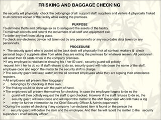 FRISKING AND BAGGAGE CHECKING
the security will physically check the belongings of all support staff, suppliers and visitors & physically frisked
to all contract worker of the facility while exiting the premises.
PURPOSE
To eliminate thefts and pilferage so as to safeguard the assets of the facility.
To maintain records and control the movement of all staff and equipment exit.
To deter any theft from taking place.
To check any electronic device not taken out by any personnel’s or any recordable data taken by any
personnel’s.
PROCEDURE
 The security guard who is posted at the back desk will physically frisk all contract workers & check
personal bags of suppliers alike from while they are exiting the premises for whatever reason. All personnel
will wear their ID cards when in the company premises.
If any employee is reluctant in showing his / her ID card , security guard will politely
request him / her to do so, if staff refuses to do so, security guard will note down the name of the staff,
employee code and report the matter to the security shift in charge.
The security guard will keep watch on the all contract employees while they are signing their attendance
registers.
All employees will present their baggage /
 belongings for checking at their own.
The frisking would be done with the palm of hand.
The employees will present themselves for checking. In case the employee forgets to do so the
 guard will then politely request the staff to get checked. However if the staff refuses to do so, the
 security guard will insist once and will report the matter to the shift Supervisor who will make a log
 entry for further information to the Chief Security Officer & Admin department.
During the course of checking if any company / un-declared item is found on the person the
 security guard will detain the item and the employee. And then he will report the matter to the security
supervisor / chief security officer.
 